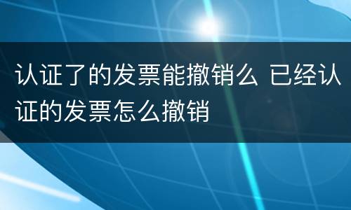 认证了的发票能撤销么 已经认证的发票怎么撤销