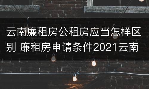 云南廉租房公租房应当怎样区别 廉租房申请条件2021云南