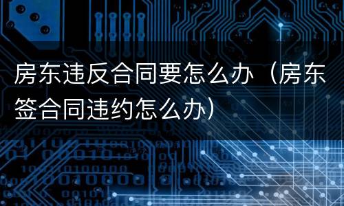 房东违反合同要怎么办（房东签合同违约怎么办）