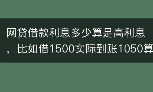 网贷借款利息多少算是高利息，比如借1500实际到账1050算高利息