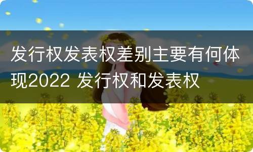 发行权发表权差别主要有何体现2022 发行权和发表权