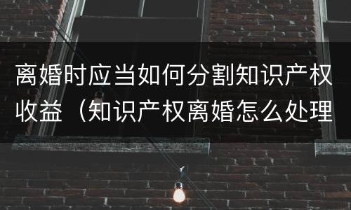 离婚时应当如何分割知识产权收益（知识产权离婚怎么处理）