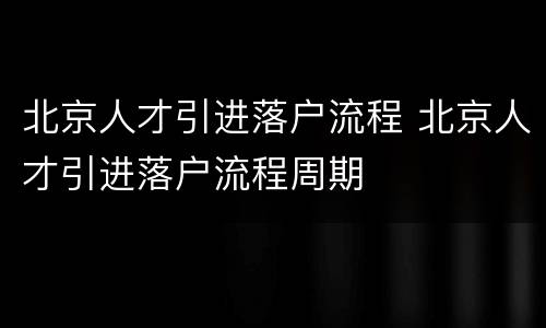 北京人才引进落户流程 北京人才引进落户流程周期