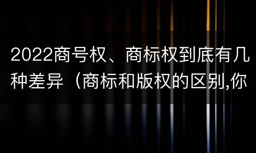 2022商号权、商标权到底有几种差异（商标和版权的区别,你知道多少?）