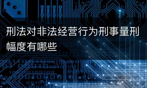刑法对非法经营行为刑事量刑幅度有哪些