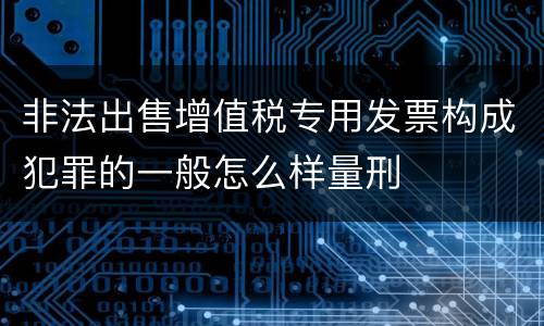 非法出售增值税专用发票构成犯罪的一般怎么样量刑