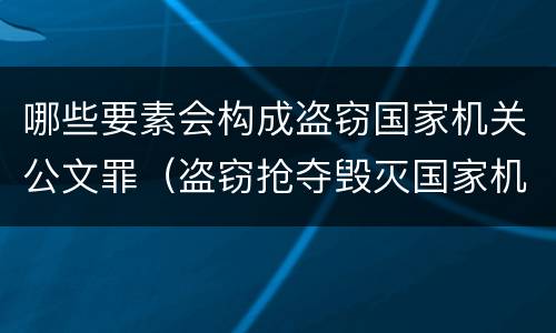 哪些要素会构成盗窃国家机关公文罪（盗窃抢夺毁灭国家机关公文罪的法律规定）