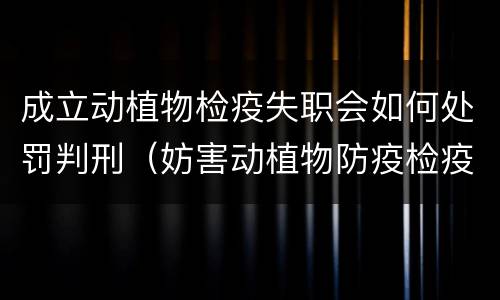 成立动植物检疫失职会如何处罚判刑（妨害动植物防疫检疫判刑）