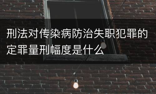 刑法对传染病防治失职犯罪的定罪量刑幅度是什么