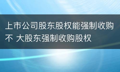 上市公司股东股权能强制收购不 大股东强制收购股权