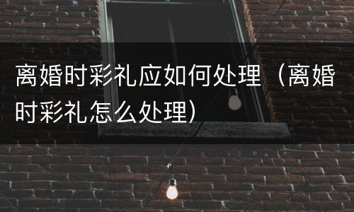 离婚时彩礼应如何处理（离婚时彩礼怎么处理）