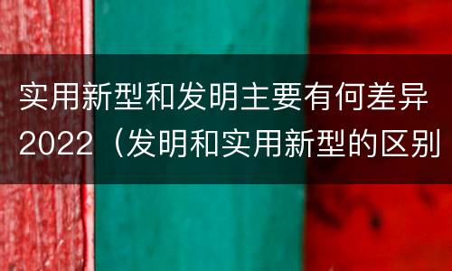 实用新型和发明主要有何差异2022（发明和实用新型的区别有）