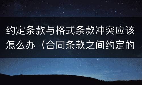 约定条款与格式条款冲突应该怎么办（合同条款之间约定的内容冲突）