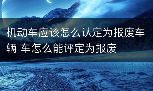 机动车应该怎么认定为报废车辆 车怎么能评定为报废