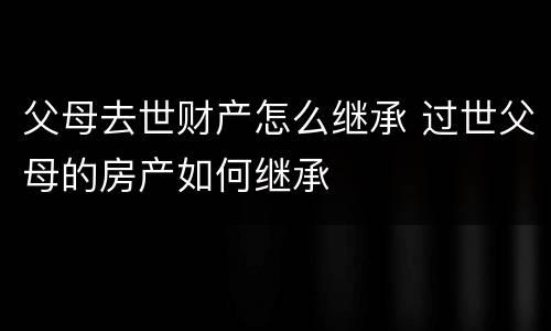 父母去世财产怎么继承 过世父母的房产如何继承