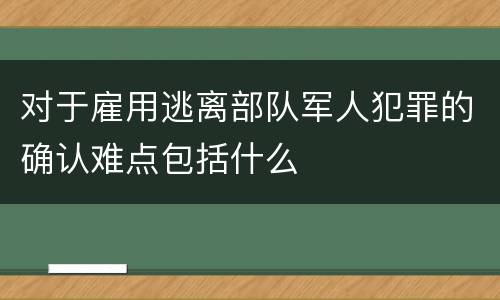 对于雇用逃离部队军人犯罪的确认难点包括什么