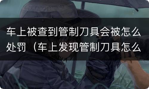车上被查到管制刀具会被怎么处罚（车上发现管制刀具怎么处罚）