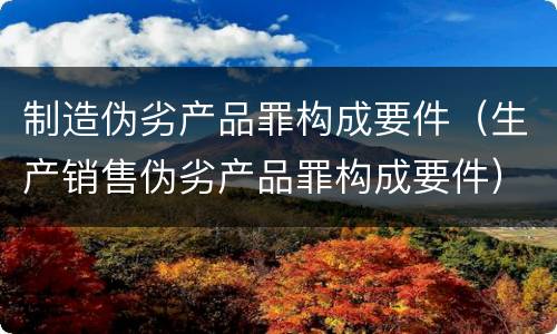 制造伪劣产品罪构成要件（生产销售伪劣产品罪构成要件）
