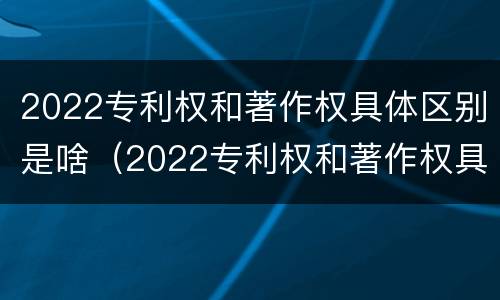 2022专利权和著作权具体区别是啥（2022专利权和著作权具体区别是啥呢）