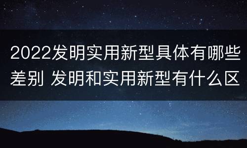 2022发明实用新型具体有哪些差别 发明和实用新型有什么区别