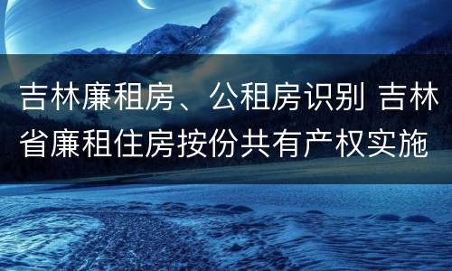 吉林廉租房、公租房识别 吉林省廉租住房按份共有产权实施管理办法