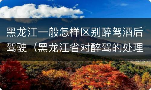 黑龙江一般怎样区别醉驾酒后驾驶（黑龙江省对醉驾的处理方法）