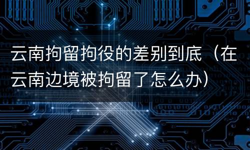 云南拘留拘役的差别到底（在云南边境被拘留了怎么办）