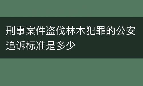 刑事案件盗伐林木犯罪的公安追诉标准是多少