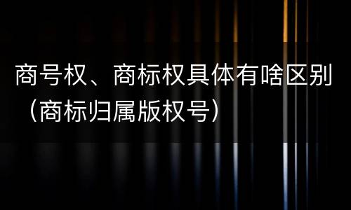 商号权、商标权具体有啥区别（商标归属版权号）