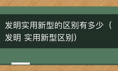 发明实用新型的区别有多少（发明 实用新型区别）