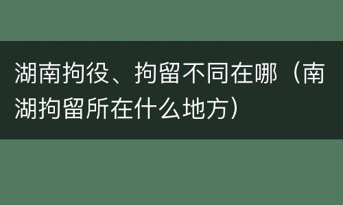 湖南拘役、拘留不同在哪（南湖拘留所在什么地方）