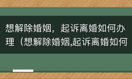 想解除婚姻，起诉离婚如何办理（想解除婚姻,起诉离婚如何办理离婚证）