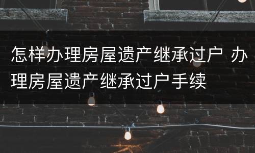 怎样办理房屋遗产继承过户 办理房屋遗产继承过户手续