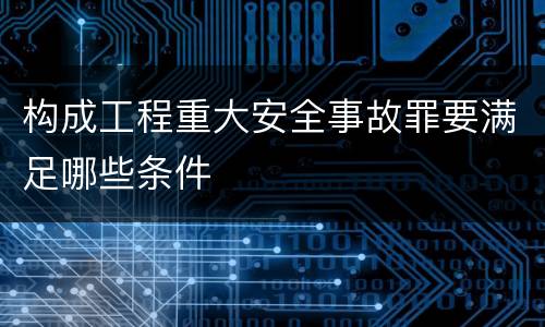 构成工程重大安全事故罪要满足哪些条件