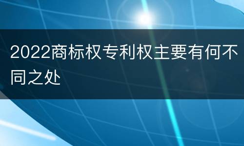 2022商标权专利权主要有何不同之处