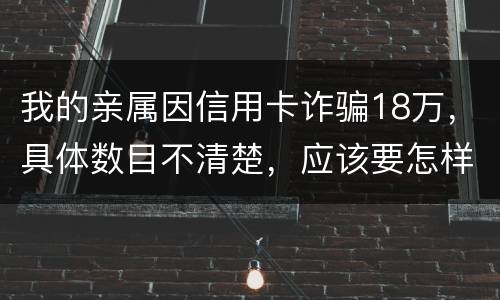 我的亲属因信用卡诈骗18万，具体数目不清楚，应该要怎样办