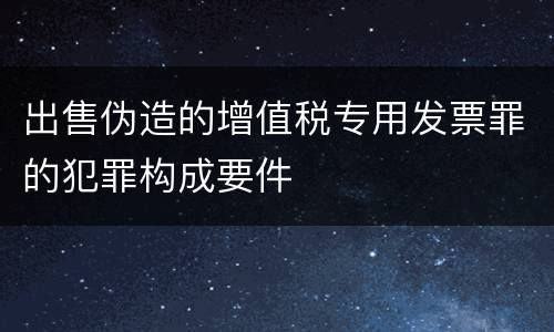出售伪造的增值税专用发票罪的犯罪构成要件