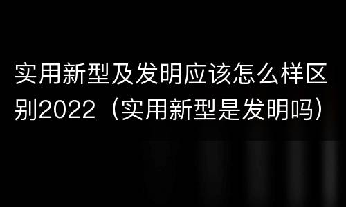 实用新型及发明应该怎么样区别2022（实用新型是发明吗）
