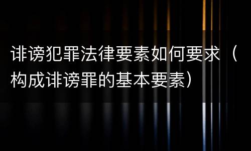 诽谤犯罪法律要素如何要求（构成诽谤罪的基本要素）