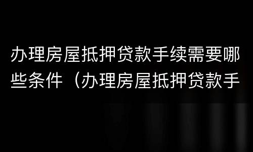 办理房屋抵押贷款手续需要哪些条件（办理房屋抵押贷款手续需要哪些条件和条件）