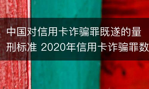中国对信用卡诈骗罪既遂的量刑标准 2020年信用卡诈骗罪数额标准