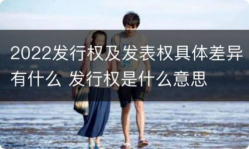 2022发行权及发表权具体差异有什么 发行权是什么意思