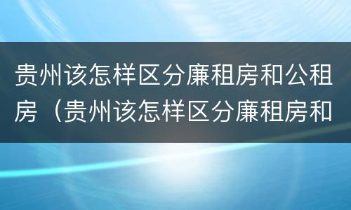 贵州该怎样区分廉租房和公租房（贵州该怎样区分廉租房和公租房呢）