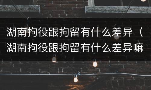 湖南拘役跟拘留有什么差异（湖南拘役跟拘留有什么差异嘛）