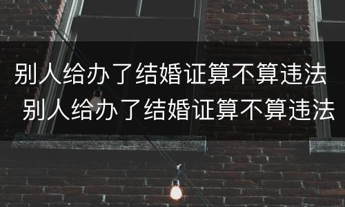 别人给办了结婚证算不算违法 别人给办了结婚证算不算违法犯罪
