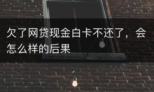欠了网贷现金白卡不还了，会怎么样的后果
