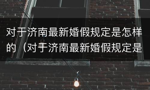 对于济南最新婚假规定是怎样的（对于济南最新婚假规定是怎样的呢）