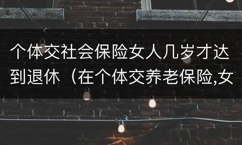 个体交社会保险女人几岁才达到退休（在个体交养老保险,女的多大岁数可以退休）