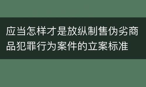 应当怎样才是放纵制售伪劣商品犯罪行为案件的立案标准