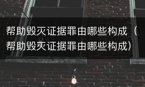 帮助毁灭证据罪由哪些构成（帮助毁灭证据罪由哪些构成）